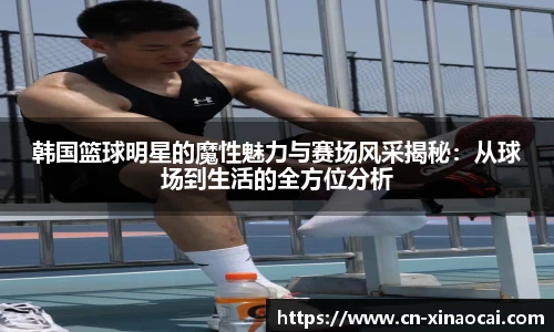 韩国篮球明星的魔性魅力与赛场风采揭秘：从球场到生活的全方位分析